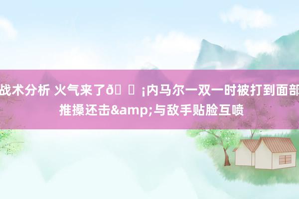 战术分析 火气来了😡内马尔一双一时被打到面部 推搡还击&与敌手贴脸互喷