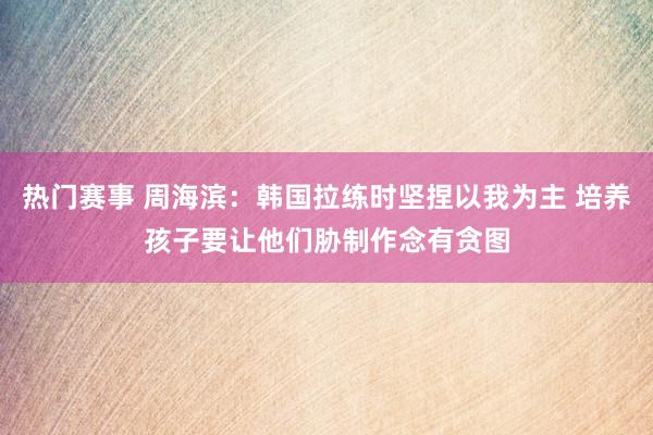 热门赛事 周海滨：韩国拉练时坚捏以我为主 培养孩子要让他们胁制作念有贪图