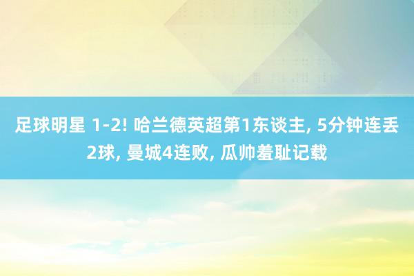 足球明星 1-2! 哈兰德英超第1东谈主, 5分钟连丢2球, 曼城4连败, 瓜帅羞耻记载