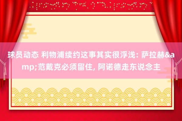 球员动态 利物浦续约这事其实很浮浅: 萨拉赫&范戴克必须留住, 阿诺德走东说念主