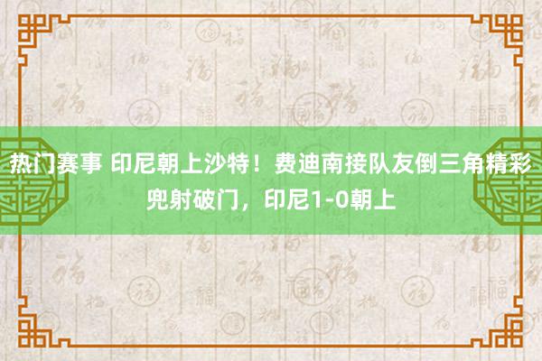 热门赛事 印尼朝上沙特！费迪南接队友倒三角精彩兜射破门，印尼1-0朝上