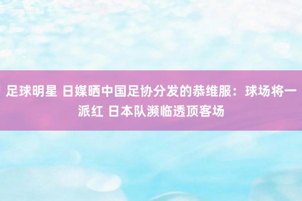 足球明星 日媒晒中国足协分发的恭维服：球场将一派红 日本队濒临透顶客场