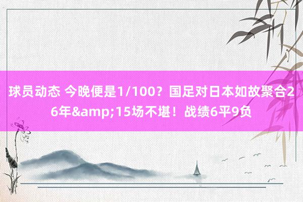 球员动态 今晚便是1/100？国足对日本如故聚合26年&15场不堪！战绩6平9负