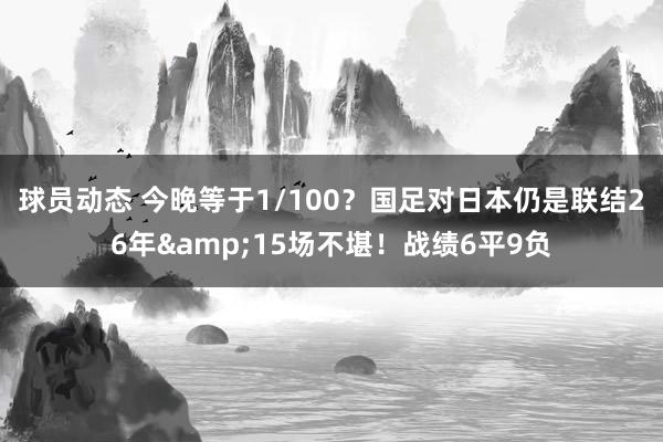 球员动态 今晚等于1/100？国足对日本仍是联结26年&15场不堪！战绩6平9负