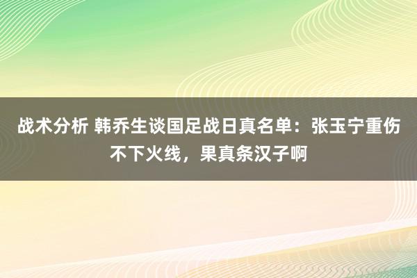 战术分析 韩乔生谈国足战日真名单：张玉宁重伤不下火线，果真条汉子啊