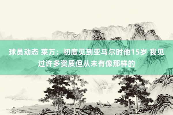 球员动态 莱万：初度见到亚马尔时他15岁 我见过许多资质但从未有像那样的