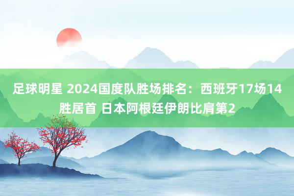 足球明星 2024国度队胜场排名：西班牙17场14胜居首 日本阿根廷伊朗比肩第2