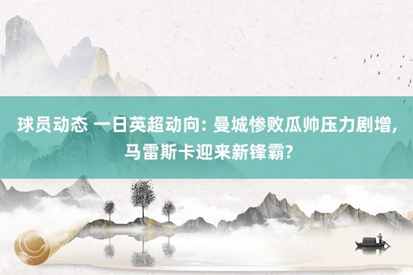 球员动态 一日英超动向: 曼城惨败瓜帅压力剧增, 马雷斯卡迎来新锋霸?