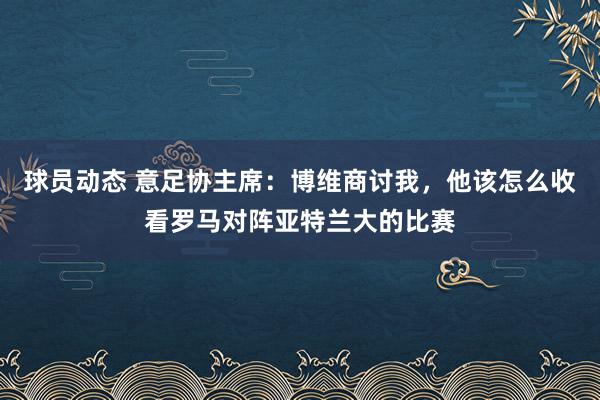 球员动态 意足协主席：博维商讨我，他该怎么收看罗马对阵亚特兰大的比赛