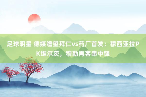 足球明星 德媒瞻望拜仁vs药厂首发：穆西亚拉PK维尔茨，穆勒再客串中锋