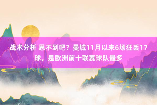 战术分析 思不到吧？曼城11月以来6场狂丢17球，是欧洲前十联赛球队最多