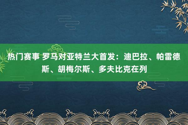 热门赛事 罗马对亚特兰大首发：迪巴拉、帕雷德斯、胡梅尔斯、多夫比克在列