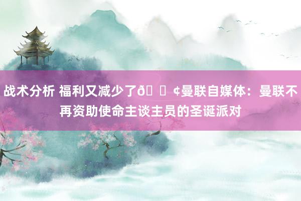 战术分析 福利又减少了😢曼联自媒体：曼联不再资助使命主谈主员的圣诞派对