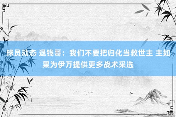 球员动态 退钱哥：我们不要把归化当救世主 主如果为伊万提供更多战术采选