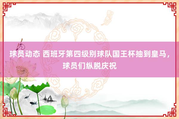 球员动态 西班牙第四级别球队国王杯抽到皇马，球员们纵脱庆祝