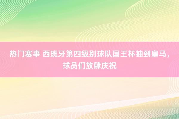 热门赛事 西班牙第四级别球队国王杯抽到皇马，球员们放肆庆祝