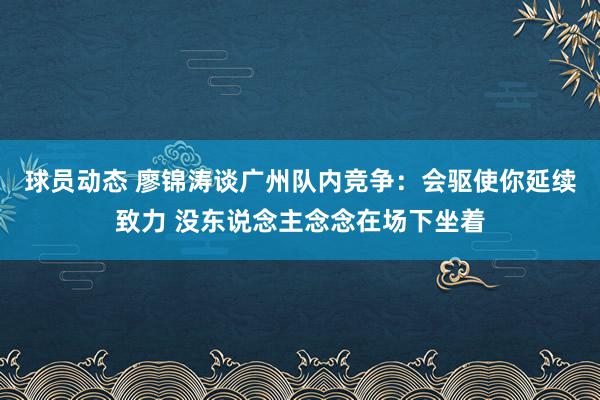 球员动态 廖锦涛谈广州队内竞争：会驱使你延续致力 没东说念主念念在场下坐着