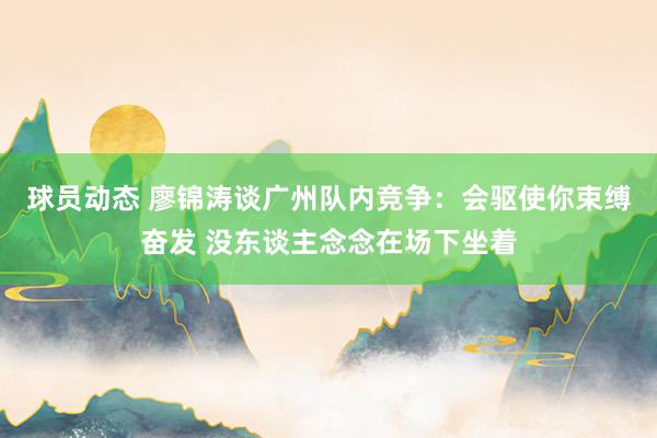 球员动态 廖锦涛谈广州队内竞争：会驱使你束缚奋发 没东谈主念念在场下坐着