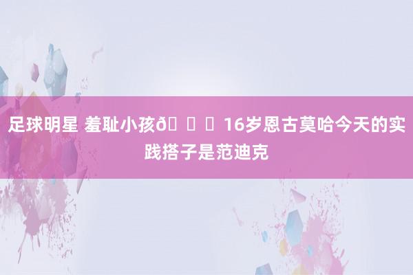 足球明星 羞耻小孩😂16岁恩古莫哈今天的实践搭子是范迪克