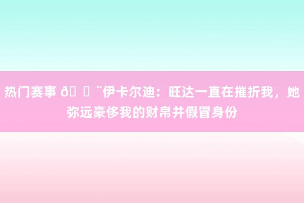 热门赛事 😨伊卡尔迪：旺达一直在摧折我，她弥远豪侈我的财帛并假冒身份