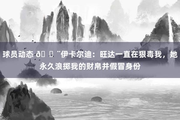 球员动态 😨伊卡尔迪：旺达一直在狠毒我，她永久浪掷我的财帛并假冒身份