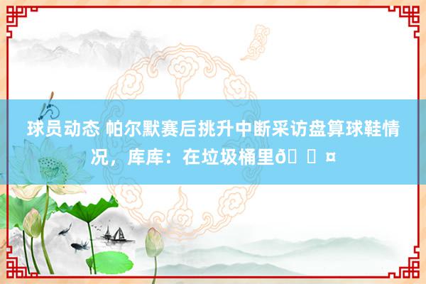 球员动态 帕尔默赛后挑升中断采访盘算球鞋情况，库库：在垃圾桶里😤