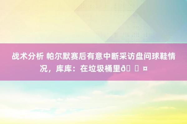 战术分析 帕尔默赛后有意中断采访盘问球鞋情况，库库：在垃圾桶里😤