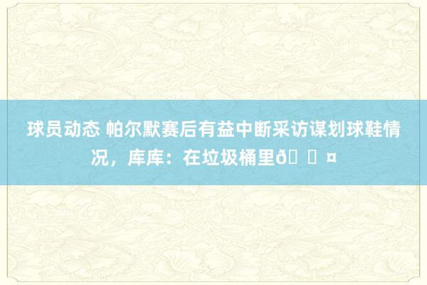 球员动态 帕尔默赛后有益中断采访谋划球鞋情况，库库：在垃圾桶里😤