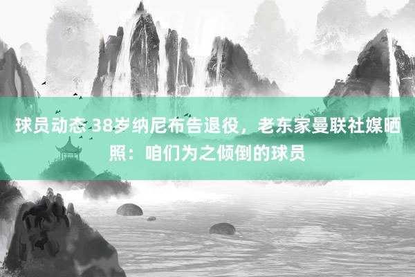 球员动态 38岁纳尼布告退役，老东家曼联社媒晒照：咱们为之倾倒的球员