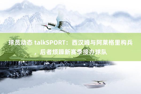 球员动态 talkSPORT：西汉姆与阿莱格里构兵，后者烦躁新赛季接办球队