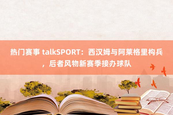 热门赛事 talkSPORT：西汉姆与阿莱格里构兵，后者风物新赛季接办球队