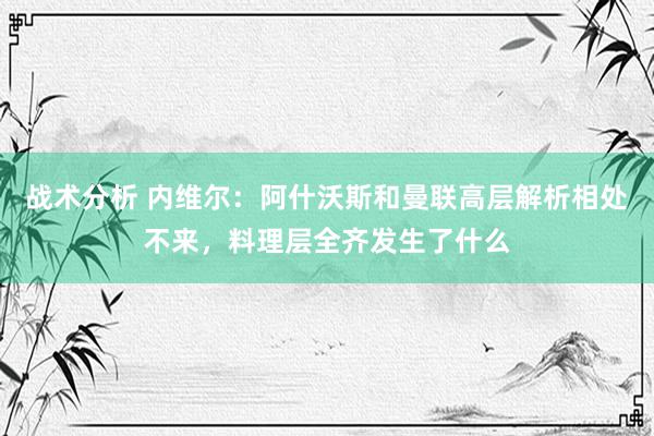 战术分析 内维尔：阿什沃斯和曼联高层解析相处不来，料理层全齐发生了什么