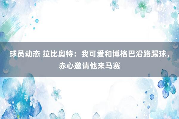 球员动态 拉比奥特：我可爱和博格巴沿路踢球，赤心邀请他来马赛