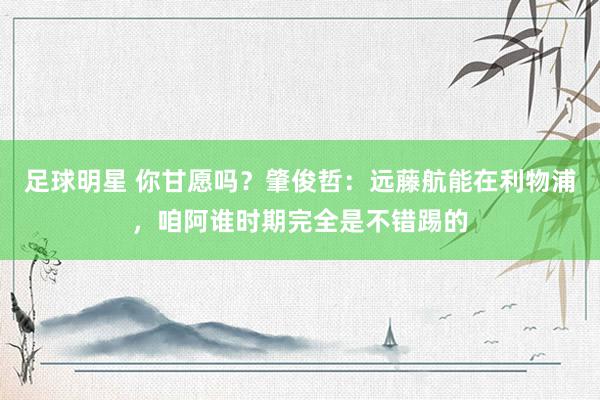 足球明星 你甘愿吗？肇俊哲：远藤航能在利物浦，咱阿谁时期完全是不错踢的