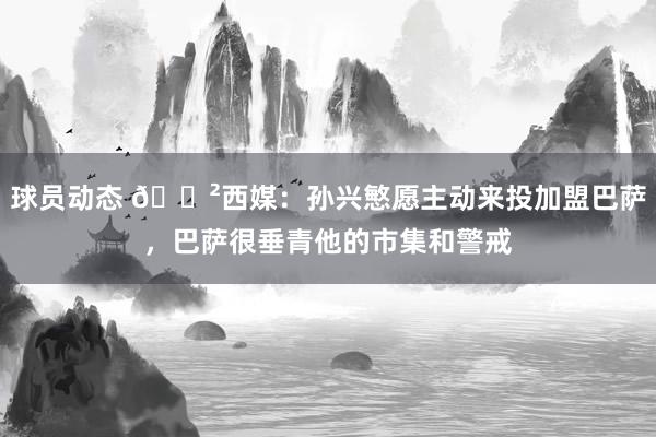 球员动态 😲西媒：孙兴慜愿主动来投加盟巴萨，巴萨很垂青他的市集和警戒