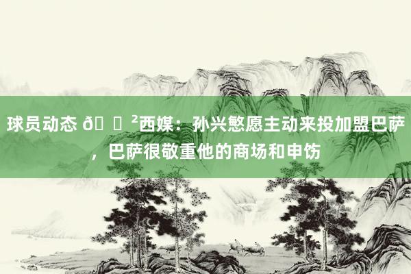 球员动态 😲西媒：孙兴慜愿主动来投加盟巴萨，巴萨很敬重他的商场和申饬