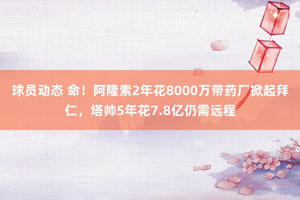 球员动态 命！阿隆索2年花8000万带药厂掀起拜仁，塔帅5年花7.8亿仍需远程