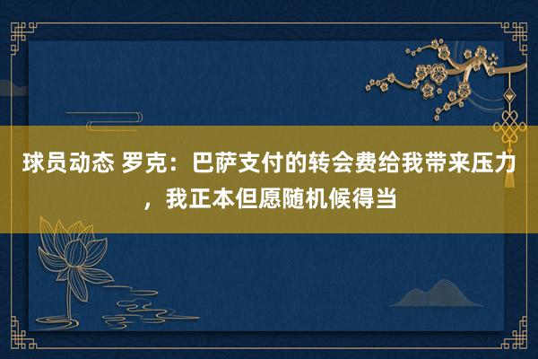 球员动态 罗克：巴萨支付的转会费给我带来压力，我正本但愿随机候得当