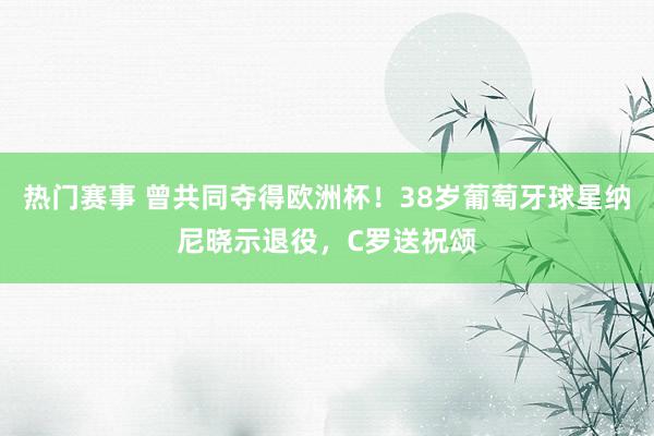 热门赛事 曾共同夺得欧洲杯！38岁葡萄牙球星纳尼晓示退役，C罗送祝颂