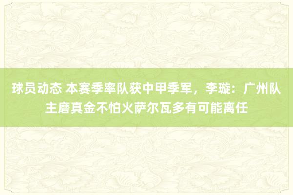 球员动态 本赛季率队获中甲季军，李璇：广州队主磨真金不怕火萨尔瓦多有可能离任