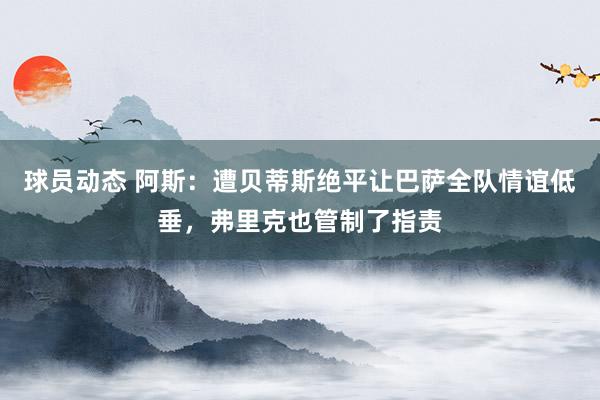 球员动态 阿斯：遭贝蒂斯绝平让巴萨全队情谊低垂，弗里克也管制了指责