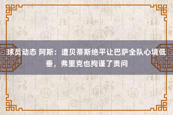 球员动态 阿斯：遭贝蒂斯绝平让巴萨全队心境低垂，弗里克也拘谨了责问