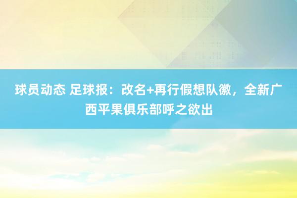 球员动态 足球报：改名+再行假想队徽，全新广西平果俱乐部呼之欲出