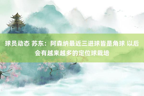 球员动态 苏东：阿森纳最近三进球皆是角球 以后会有越来越多的定位球栽培