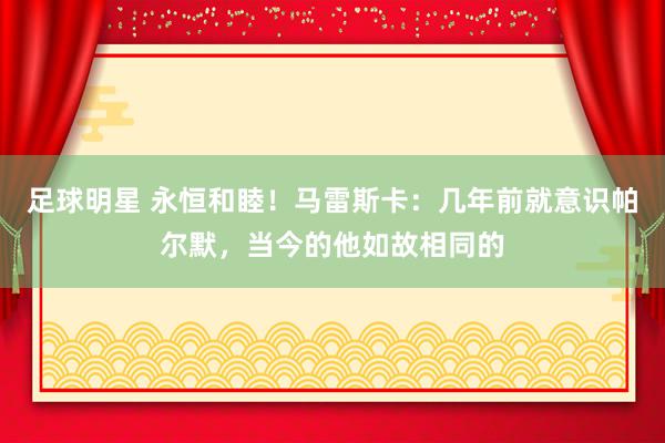 足球明星 永恒和睦！马雷斯卡：几年前就意识帕尔默，当今的他如故相同的