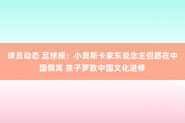 球员动态 足球报：小奥斯卡家东说念主但愿在中国假寓 孩子罗致中国文化进修