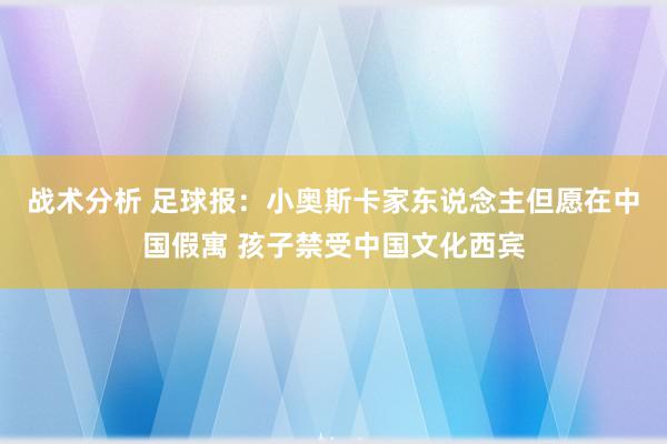 战术分析 足球报：小奥斯卡家东说念主但愿在中国假寓 孩子禁受中国文化西宾