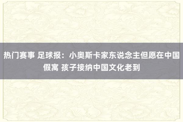 热门赛事 足球报：小奥斯卡家东说念主但愿在中国假寓 孩子接纳中国文化老到