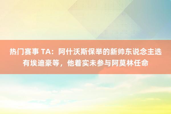 热门赛事 TA：阿什沃斯保举的新帅东说念主选有埃迪豪等，他着实未参与阿莫林任命