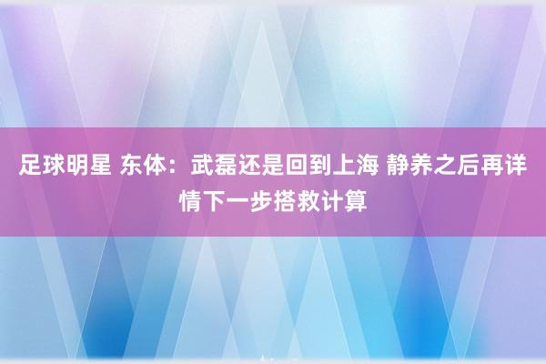 足球明星 东体：武磊还是回到上海 静养之后再详情下一步搭救计算